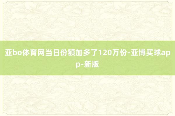 亚bo体育网当日份额加多了120万份-亚博买球app-新版