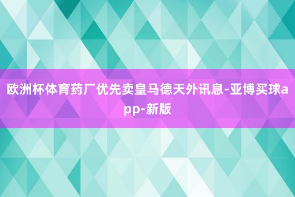 欧洲杯体育药厂优先卖皇马德天外讯息-亚博买球app-新版