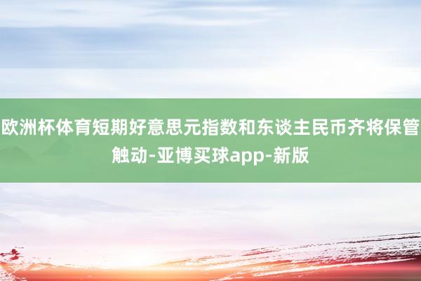 欧洲杯体育短期好意思元指数和东谈主民币齐将保管触动-亚博买球app-新版